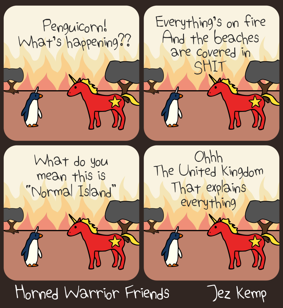 4-panel episode Normal Island of webcomic Horned Warrior Friends:
Panel 1 of 4: Penguicorn and Communicorn are standing outside against a landscape of flames, with brown dirt and grey trees. ‘Penguicorn! What‘s happening??‘ cries Communicorn
Panel 2 of 4: Communicorn exclaims: ‘Everything‘s on fire, and the beaches are covered in SHIT‘
Panel 3 of 4: Communicorn says ‘What do you mean this is "Normal Island"‘
Panel 4 of 4: Communicorn says ‘Ohhh the United Kingdom. That explains everything‘